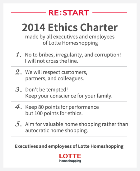 2014 Ethics Charter made by all executives and employees of Lotte Homeshopping 1. No to bribes, irregularity, and corruption! I will not cross the line. 2. We will respect customers, partners, and colleagues. 3. Don’t be tempted! Keep your conscience for your family. 4. Keep 80 points for performance but 100 points for ethics. 5. Aim for valuable home shopping rather than autocratic home shopping.
