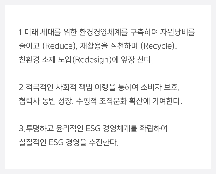 1.미래 세대를 위한 환경경영체계를 구축하여 자원낭비를 줄이고 (Reduce), 재활용을 실천하며 (Recycle), 친환경 소재 도입(Redesign)에 앞장 선다. 2.적극적인 사회적 책임 이행을 통하여 소비자 보호, 협력사 동반 성장, 수평적 조직문화 확산에 기여한다. 3.투명하고 윤리적인 ESG 경영체계를 확립하여 실질적인 ESG 경영을 추진한다.