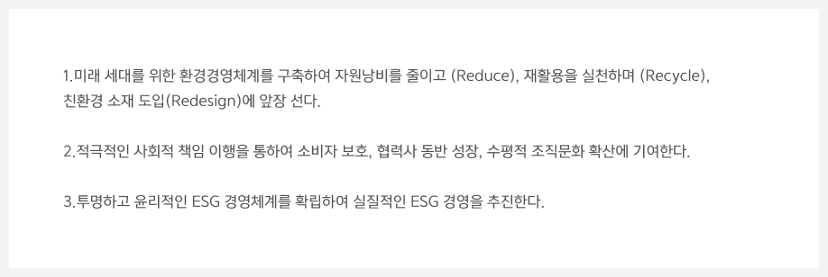 1.미래 세대를 위한 환경경영체계를 구축하여 자원낭비를 줄이고 (Reduce), 재활용을 실천하며 (Recycle), 친환경 소재 도입(Redesign)에 앞장 선다. 2.적극적인 사회적 책임 이행을 통하여 소비자 보호, 협력사 동반 성장, 수평적 조직문화 확산에 기여한다. 3.투명하고 윤리적인 ESG 경영체계를 확립하여 실질적인 ESG 경영을 추진한다.