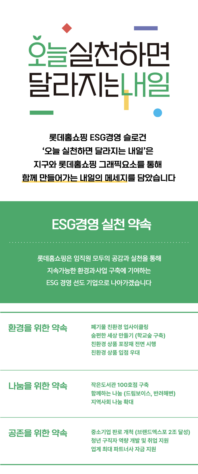 오늘실천하면 달라지는 내일 롯데홈쇼핑 ESG경영 슬로건 '오늘 실첞나면 달라지는 내일'은 지구와 롯데홈쇼핑 그래픽요소를 통해 함께 만들어가는 내일의 메세지를 담았습니다. [ESG경영 실천 약속] 롯데홈쇼핑은 임직원 모두의 공감과 실천을 통해 지속가능한 환경과 사업 구축에 기여하는 ESG 경영 선도 기업으로 나아가겠습니다. 1.환경을 위한 약속 폐기물 친환경 업사이클링, 숨편한 세상 만들기 (학교숲 구축), 친환경 상품 포장재 전면 시행, 친환경 상품 입점 우대, 2.나눔을 위한 약속 작은도서관 100호점 구축, 함께하는 나눔 (드림보이스, 반려해변) 지역사회 나눔 확대 3.공존을 위한 약속 중소기업 판로 개척 (브랜드엑스포 2조 달성), 청년 구직자 역량 개발 및 취업 지원, 업계 최대 파트너사 자금 지원