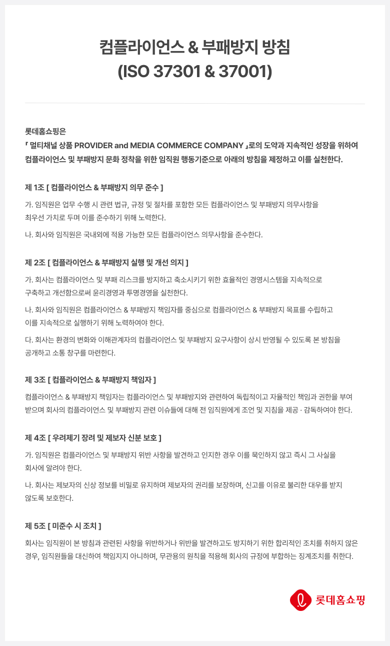 컴플라이언스 & 부패방지 방침 (ISO 37301& 37001)롯데홈쇼핑은First & True Media Commerce Company 로의 도약과 지속적인 성장을 위하여 컴플라이언스 및 부패방지 문화 정착을 위한 임직원 행동기준으로 아래의 방침을 제정하고 이를 실천한다. 제 1조 [컴플라이언스 & 부패방지 의무 준수] 가. 임직원은 업무 수행 시 관련 법규, 규정 및 절차를 포함한 모든 컴플라이언스 및 부패방지 의무사항을 최우선 가치로 두며 이를 준수하기 위해 노력한다. 나. 회사와 임직원은 국내외에 적용 가능한 모든 컴플라이언스 의무사항을 준수한다. 제 2조 [컴플라이언스 & 부패방지 실행 및 개선 의지] 가. 회사는 컴플라이언스 및 부패 리스크를 방지하고 축소시키기 위한 효율적인 경영시스템을 지속적으로 구축하고 개선함으로써 윤리경영과 투명경영을 실천한다. 나. 회사와 임직원은 컴플라이언스 & 부패방지 책임자를 중심으로 컴플라이언스 & 부패방지 목표를 수립하고 이를 지속적으로 실행하기 위해 노력하여야 한다. 다. 회사는 환경의 변화와 이해관계자의 컴플라이언스 및 부패방지 요구사항이 상시 반영될 수 있도록 본 방침을 공개하고 소통 창구를 마련한다. 제 3조 [컴플라이언스 & 부패방지 책임자] 컴플라이언스 & 부패방지 책임자는 컴플라이언스 및 부패방지와 관련하여 독립적이고 자율적인 책임과 권한을 부여 받으며 회사의 컴플라이언스 및 부패방지 관련 이슈들에 대해 전 임직원에게 조언 및 지침을 제공. 감독하여야 한다. 제 4조 [우려제기 장려 및 제보자 신분보호] 가. 임직원은 컴플라이언스 및 부패방지 위반 사항을 발견하고 인지한 경우 이를 묵인하지 않고 즉시 그 사실을 회사에 알려야 한다. 나. 회사는 제보자의 신상 정보를 비밀로 유지하며 제보자의 권리를 보장하며, 신고를 이유로 불리한 대우를 받지 않도록 보호한다. 제 5조 [미준수시 조치] 회사는 임직원이 본 방침과 관련된 사항을 위반하거나 위반을 발견하고도 방지하기 위한 합리적인 조치를 취하지 않은 경우, 임직원들을 대신하여 책임지지 아니하며, 무관용의 원칙을 적용해 회사의 규정에 부합하는 징계조치를 취한다. 롯데홈쇼핑