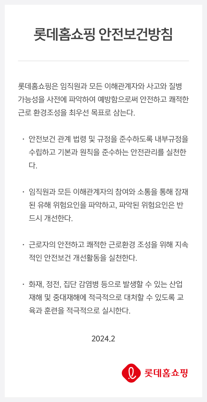 롯데홈쇼핑 안전보건방침 롯데홈쇼핑은 임직원과 모든 이해관계자와 사고와 질병 발생 가능성을 사전에 파악하여 예방함으로써 안전하고 쾌적한 근로 환경조성을 최우선 목표로 삼는다. 안전보건 관계 법령 및 규정을 준수하도록 내부규정을 수립하고 기본과 원칙을 준수하는 안전관리를 실천한다. 임직원과 모든 이해관계자의 참여와 소통을 통해 잠재된 유해 위험요인을 파악하고, 파악된 위험요인은 반드시 개선한다. 근로자의 안전하고 쾌적한 근로환경 조성을 위해 지속적인 안전보건 개선활동을 실천한다. 화재, 정전, 집단 감염병 등으로 발생할 수 있는 산업재해 및 중대재해에 적극적으로 대처할 수 있도록 교육과 훈련을 적극적으로 실시한다. 2024.2 롯데홈쇼핑