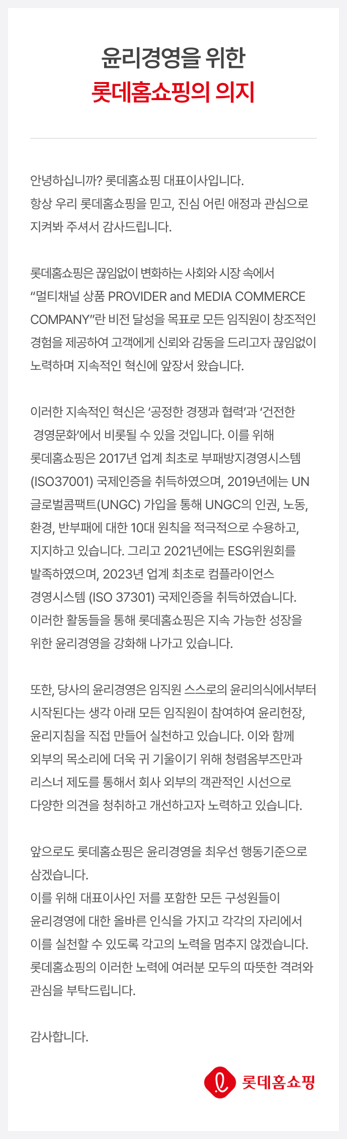 윤리경영을 위한 롯데홈쇼핑의 의지. 안녕하십니까? 롯데홈쇼핑 대표이사입니다. 항상 우리 롯데홈쇼핑을 믿고, 진심 어린 애정과 관심으로 지켜봐 주셔서 감사드립니다. 롯데홈쇼핑은 끊임없이 변화하는 사회와 시장 속에서 “멀티채널 상품 PROVIDER and MEDIA COMMERCE COMPANY”란 비전 달성을 목표로 모든 임직원이 창조적인 경험을 제공하여 고객에게 신뢰와 감동을 드리고자 끊임없이 노력하며 지속적인 혁신에 앞장서 왔습니다. 이러한 지속적인 혁신은 ‘공정한 경쟁과 협력’과 ‘건전한 경영문화’에서 비롯될 수 있을 것입니다. 이를 위해 롯데홈쇼핑은 2017년 업계 최초로 부패방지경영시스템(ISO 37001) 국제인증을 취득하였으며, 2019년에는 UN글로벌콤팩트(UNGC)가입을 통해 UNGC의 인권, 노동, 환경, 반부패에 대한 10대 원칙을 적극적으로 수용하고, 지지하고 있습니다. 그리고 2021년에는 ESG위원회를 발족하였으며, 2023년 업계 최초로 컴플라이언스 경영시스템 (ISO 37301) 국제인증을 취득하였습니다. 이러한 활동들을 통해 롯데홈쇼핑은 지속 가능한 성장을 위한 윤리경영을 강화해 나가고 있습니다. 또한, 당사의 윤리경영은 임직원 스스로의 윤리의식에서부터 시작된다는 생각 아래 모든 임직원이 참여하여 윤리헌장, 윤리지침을 직접 만들어 실천하고 있습니다. 이와 함께 외부의 목소리에 더욱 귀 기울이기 위해 청렴옴부즈만과 리스너 제도를 통해서 회사 외부의 객관적인 시선으로 다양한 의견을 청취하고 개선하고자 노력하고 있습니다. 앞으로도 롯데홈쇼핑은 윤리경영을 최우선 행동기준으로 삼겠습니다. 이를 위해 대표이사인 저를 포함한 모든 구성원들이 윤리경영에 대한 올바른 인식을 가지고 각각의 자리에서 이를 실천할 수 있도록 각고의 노력을 멈추지 않겠습니다. 롯데홈쇼핑의 이러한 노력에 여러분 모두의 따뜻한 격려와 관심을 부탁드립니다. 감사합니다.