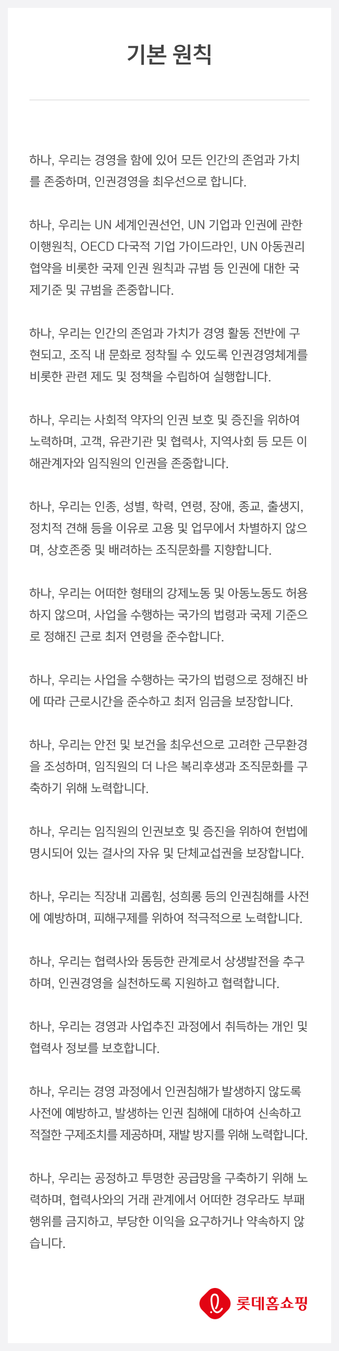 하나, 우리는 경영을 함에 있어 모든 인간의 존엄과 가치를 존중하며, 인권경영을 최우선으로 합니다. 하나, 우리는 UN 세계인권선언, UN 기업과 인권에 관한 이행원칙, OECD 다국적 기업 가이드라인, UN 아동권리협약을 비롯한 국제 인권 원칙과 규범 등 인권에 대한 국제기준 및 규범을 존중합니다 .하나, 우리는 인간의 존엄과 가치가 경영 활동 전반에 구현되고, 조직 내 문화로 정착될 수 있도록 인권경영체계를 비롯한 관련 제도 및 정책을 수립하여 실행합니다 .하나, 우리는 사회적 약자의 인권 보호 및 증진을 위하여 노력하며, 고객, 유관기관 및 협력사, 지역사회 등 모든 이해관계자와 임직원의 인권을 존중합니다 .하나, 우리는 인종, 성별, 학력, 연령, 장애, 종교, 출생지, 정치적 견해 등을 이유로 고용 및 업무에서 차별하지 않으며, 상호존중 및 배려하는 조직문화를 지향합니다 .하나, 우리는 어떠한 형태의 강제노동 및 아동노동도 허용하지 않으며, 사업을 수행하는 국가의 법령과 국제 기준으로 정해진 근로 최저 연령을 준수합니다 .하나, 우리는 사업을 수행하는 국가의 법령으로 정해진 바에 따라 근로시간을 준수하고 최저 임금을 보장합니다 .하나, 우리는 안전 및 보건을 최우선으로 고려한 근무환경을 조성하며, 임직원의 더 나은 복리후생과 조직문화를 구축하기 위해 노력합니다. 하나, 우리는 임직원의 인권보호 및 증진을 위하여 헌법에 명시되어 있는 결사의 자유 및 단체교섭권을 보장합니다 .하나, 우리는 직장내 괴롭힘, 성희롱 등의 인권침해를 사전에 예방하며, 피해구제를 위하여 적극적으로 노력합니다. 하나, 우리는 협력사와 동등한 관계로서 상생발전을 추구하며, 인권경영을 실천하도록 지원하고 협력합니다. 하나, 우리는 경영과 사업추진 과정에서 취득하는 개인 및 협력사 정보를 보호합니다. 하나, 우리는 경영 과정에서 인권침해가 발생하지 않도록 사전에 예방하고, 발생하는 인권 침해에 대하여 신속하고 적절한 구제조치를 제공하며, 재발 방지를 위해 노력합니다. 하나, 우리는 공정하고 투명한 공급망을 구축하기 위해 노력하며, 협력사와의 거래 관계에서 어떠한 경우라도 부패행위를 금지하고, 부당한 이익을 요구하거나 약속하지 않습니다.