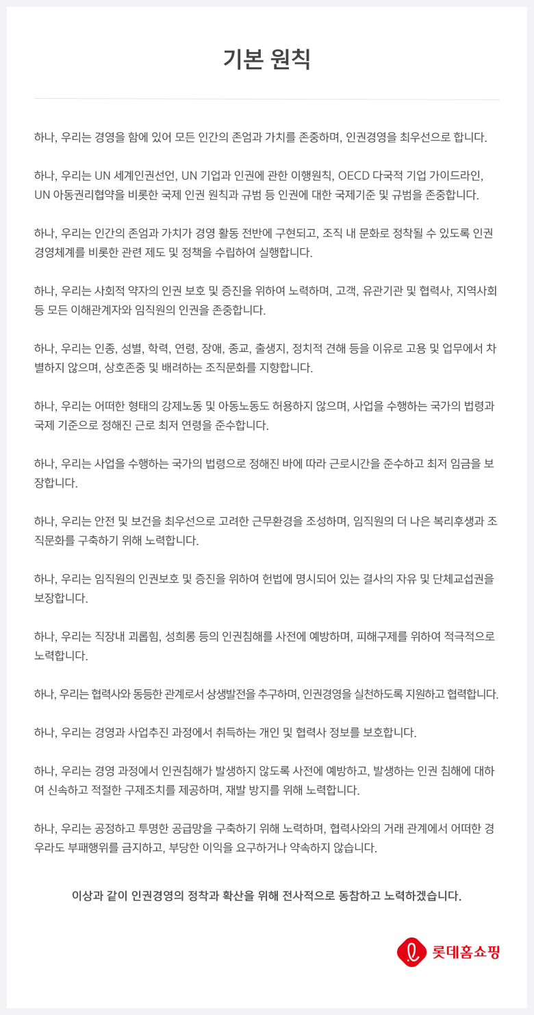 하나, 우리는 경영을 함에 있어 모든 인간의 존엄과 가치를 존중하며, 인권경영을 최우선으로 합니다. 하나, 우리는 UN 세계인권선언, UN 기업과 인권에 관한 이행원칙, OECD 다국적 기업 가이드라인, UN 아동권리협약을 비롯한 국제 인권 원칙과 규범 등 인권에 대한 국제기준 및 규범을 존중합니다. 하나, 우리는 인간의 존엄과 가치가 경영 활동 전반에 구현되고, 조직 내 문화로 정착될 수 있도록 인권경영체계를 비롯한 관련 제도 및 정책을 수립하여 실행합니다. 하나, 우리는 사회적 약자의 인권 보호 및 증진을 위하여 노력하며, 고객, 유관기관 및 협력사, 지역사회 등 모든 이해관계자와 임직원의 인권을 존중합니다. 하나, 우리는 인종, 성별, 학력, 연령, 장애, 종교, 출생지, 정치적 견해 등을 이유로 고용 및 업무에서 차별하지 않으며, 상호존중 및 배려하는 조직문화를 지향합니다. 하나, 우리는 어떠한 형태의 강제노동 및 아동노동도 허용하지 않으며, 사업을 수행하는 국가의 법령과 국제 기준으로 정해진 근로 최저 연령을 준수합니다. 하나, 우리는 사업을 수행하는 국가의 법령으로 정해진 바에 따라 근로시간을 준수하고 최저 임금을 보장합니다. 하나, 우리는 안전 및 보건을 최우선으로 고려한 근무환경을 조성하며, 임직원의 더 나은 복리후생과 조직문화를 구축하기 위해 노력합니다. 하나, 우리는 임직원의 인권보호 및 증진을 위하여 헌법에 명시되어 있는 결사의 자유 및 단체교섭권을 보장합니다. 하나, 우리는 직장내 괴롭힘, 성희롱 등의 인권침해를 사전에 예방하며, 피해구제를 위하여 적극적으로 노력합니다. 하나, 우리는 협력사와 동등한 관계로서 상생발전을 추구하며, 인권경영을 실천하도록 지원하고 협력합니다. 하나, 우리는 경영과 사업추진 과정에서 취득하는 개인 및 협력사 정보를 보호합니다. 하나, 우리는 경영 과정에서 인권침해가 발생하지 않도록 사전에 예방하고, 발생하는 인권 침해에 대하여 신속하고 적절한 구제조치를 제공하며, 재발 방지를 위해 노력합니다. 하나, 우리는 공정하고 투명한 공급망을 구축하기 위해 노력하며, 협력사와의 거래 관계에서 어떠한 경우라도 부패행위를 금지하고, 부당한 이익을 요구하거나 약속하지 않습니다.