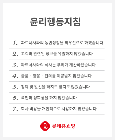 윤리행동지침 1. 파트너사와의 동반성장을 최우선으로 하겠습니다. 2. 고객과 관련된 정보를 유출하지 않겠습니다. 3. 파트너사와의 식사는 우리가 계산하겠습니다. 4. 금품 · 향응 · 편의를 제공받지 않겠습니다. 5. 청탁 및 알선을 하지도 받지도 않겠습니다. 6. 폭언과 성희롱을 하지 않겠습니다. 7. 회사 비용을 개인적으로 사용하지 않겠습니다.