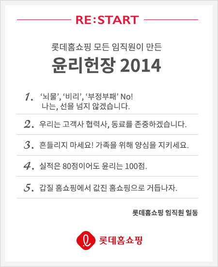 롯데 홈쇼핑 모든 임직원이 만든 윤리헌장 2014 1.뇌물,비리,부정부패 No! 나는,선을 넘지 않겠습니다. 2. 우리는 고객과 협력사, 동료를 존중하겠습니다., 3. 흠들리지 마세요!가족을 위해 양심을 지키세요. 4. 실적은 80점이어도 윤리는 100점. , 5. 갑질 횸쇼핑에서 값진 홈쇼핑으로 거듭나자. 롯데홈쇼핑 임직원 일동